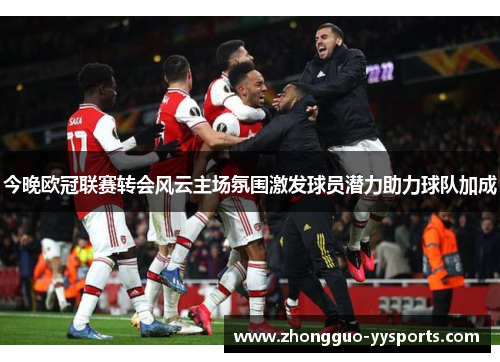 今晚欧冠联赛转会风云主场氛围激发球员潜力助力球队加成 今晚欧冠联赛转会风云主场氛围激发球员潜力助力球队加成