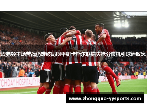 埃弗顿主场苦战仍难破局闷平纽卡斯尔联错失抢分良机引球迷叹息 埃弗顿主场苦战仍难破局闷平纽卡斯尔联错失抢分良机引球迷叹息